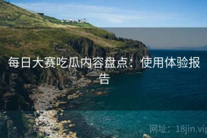 每日大赛吃瓜内容盘点：使用体验报告