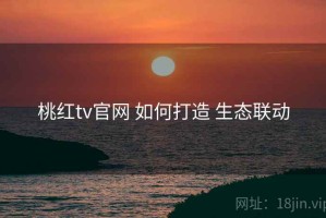 桃红tv官网 如何打造 生态联动