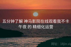 五分钟了解 神马影院在线观看我不卡午夜 的 精细化运营