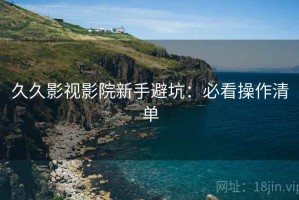 久久影视影院新手避坑：必看操作清单