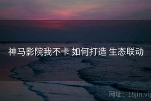 神马影院我不卡 如何打造 生态联动