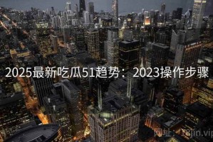 2025最新吃瓜51趋势：2023操作步骤