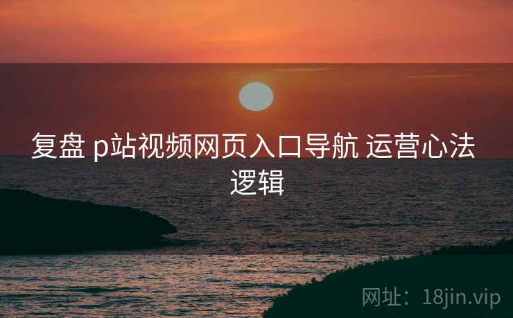 复盘 p站视频网页入口导航 运营心法 逻辑