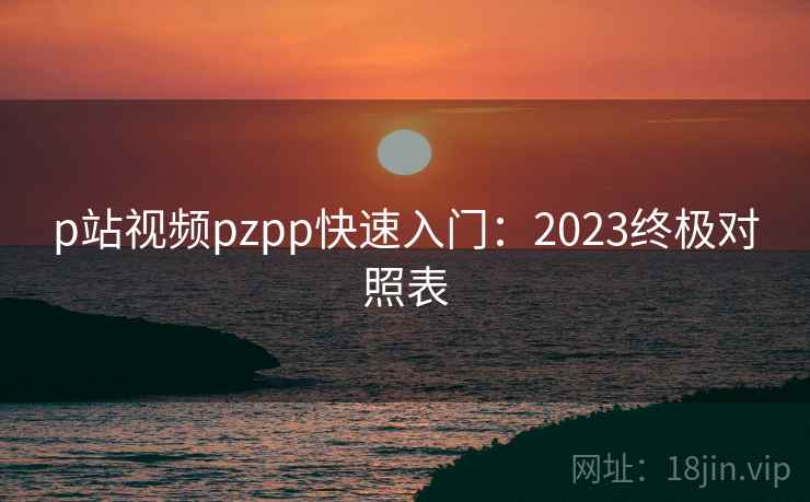 p站视频pzpp快速入门：2023终极对照表