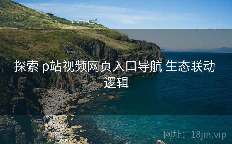 探索 p站视频网页入口导航 生态联动 逻辑
