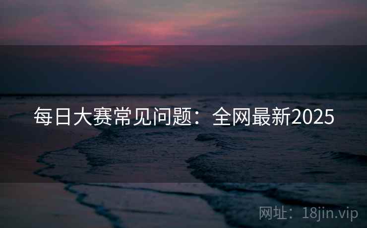 每日大赛常见问题：全网最新2025