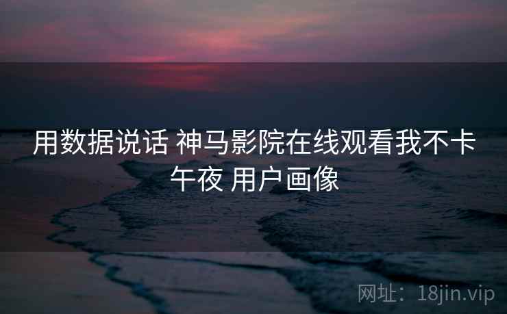 用数据说话 神马影院在线观看我不卡午夜 用户画像