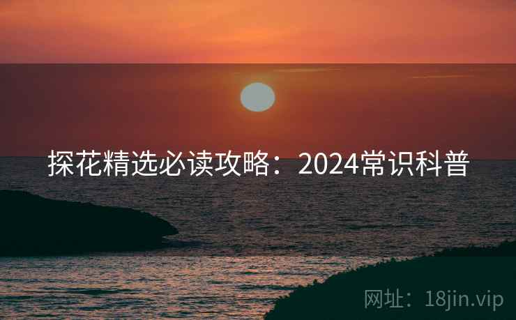 探花精选必读攻略：2024常识科普
