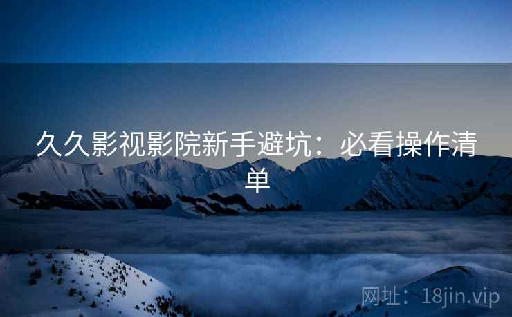 久久影视影院新手避坑：必看操作清单
