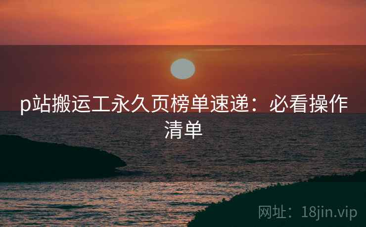 p站搬运工永久页榜单速递：必看操作清单