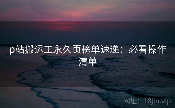 p站搬运工永久页榜单速递：必看操作清单