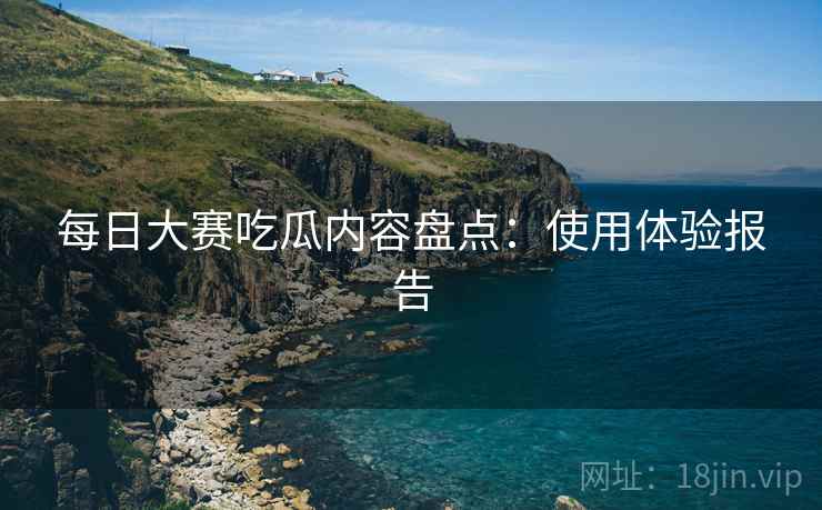 每日大赛吃瓜内容盘点：使用体验报告