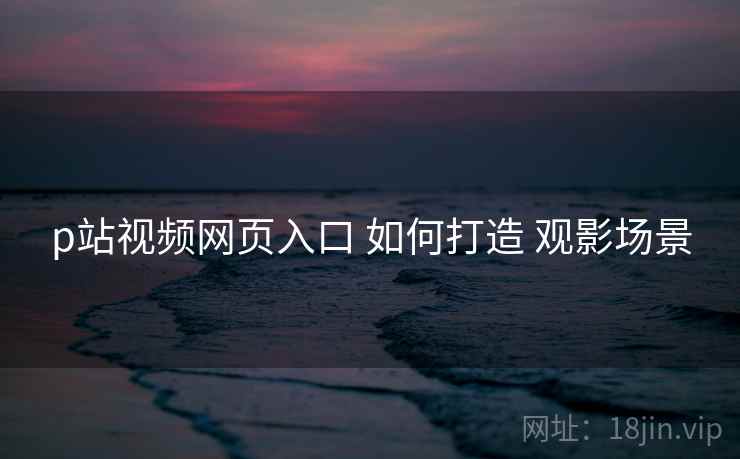 p站视频网页入口 如何打造 观影场景