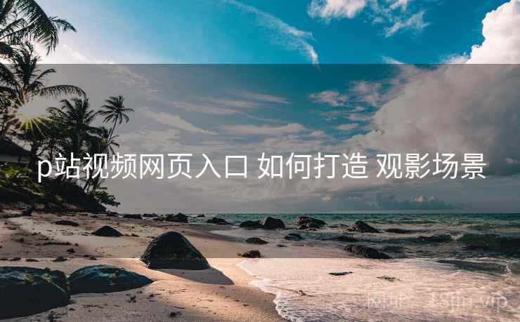 p站视频网页入口 如何打造 观影场景