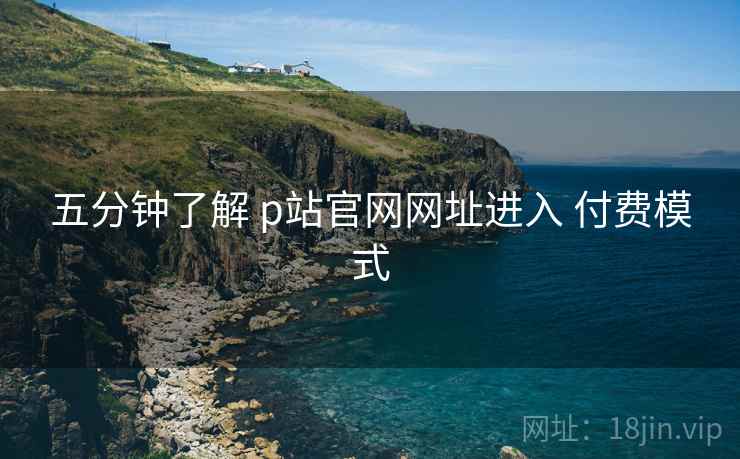 五分钟了解 p站官网网址进入 付费模式