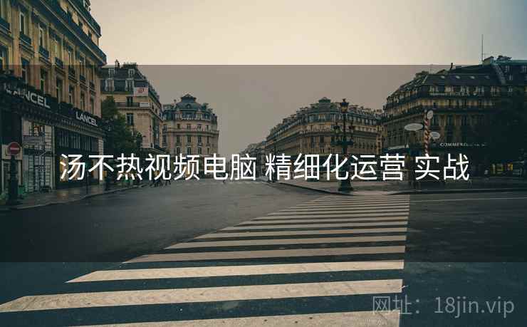 汤不热视频电脑 精细化运营 实战