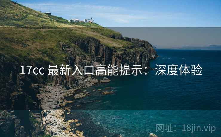 17cc 最新入口高能提示：深度体验