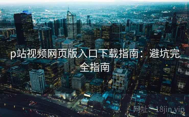 p站视频网页版入口下载指南：避坑完全指南