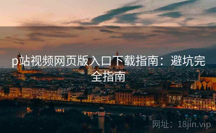 p站视频网页版入口下载指南：避坑完全指南