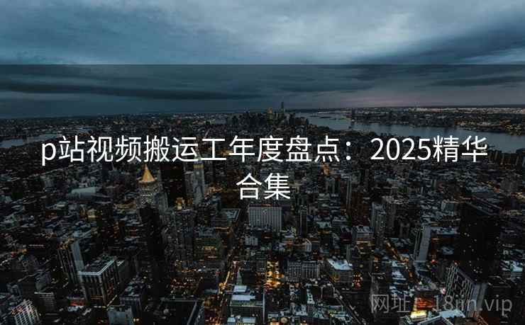 p站视频搬运工年度盘点：2025精华合集