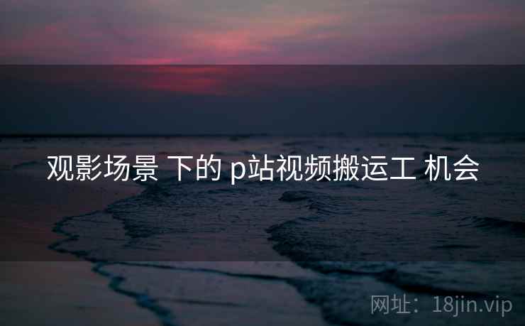 观影场景 下的 p站视频搬运工 机会