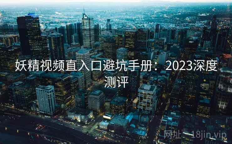 妖精视频直入口避坑手册：2023深度测评