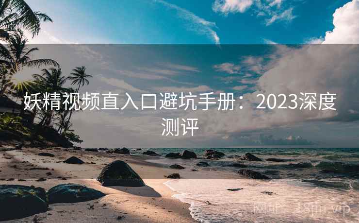妖精视频直入口避坑手册：2023深度测评