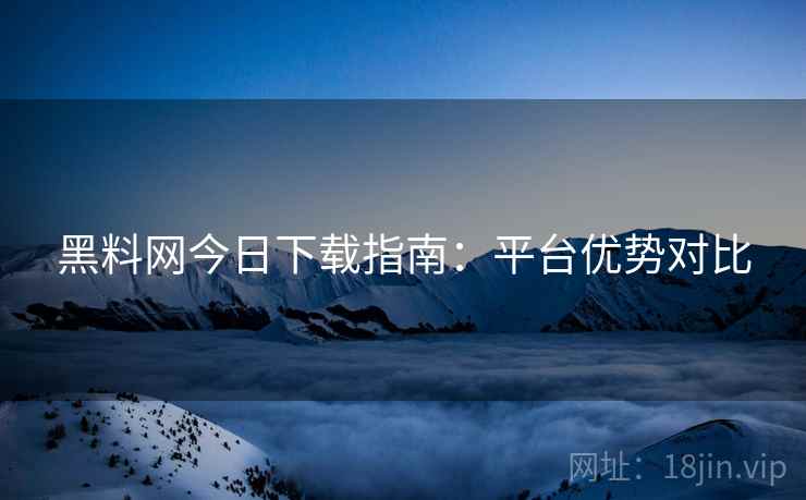 黑料网今日下载指南：平台优势对比