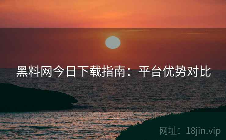 黑料网今日下载指南：平台优势对比