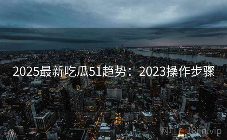 2025最新吃瓜51趋势：2023操作步骤