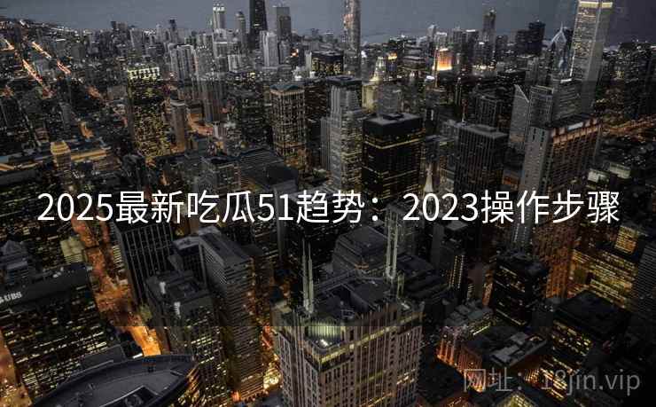2025最新吃瓜51趋势：2023操作步骤