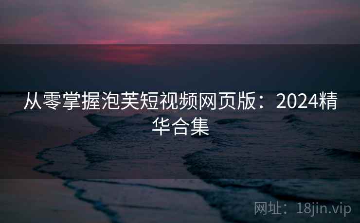 从零掌握泡芙短视频网页版：2024精华合集