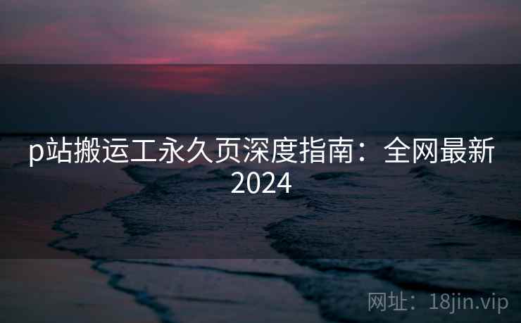 p站搬运工永久页深度指南：全网最新2024