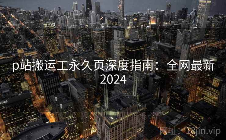 p站搬运工永久页深度指南：全网最新2024