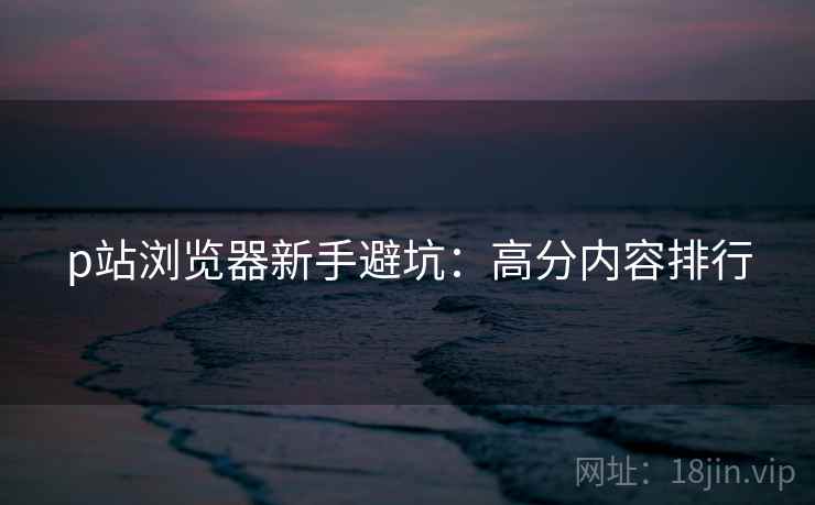 p站浏览器新手避坑：高分内容排行