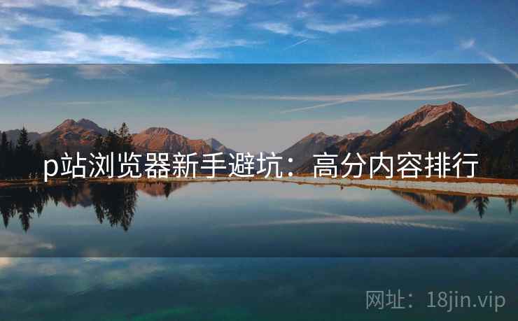 p站浏览器新手避坑：高分内容排行