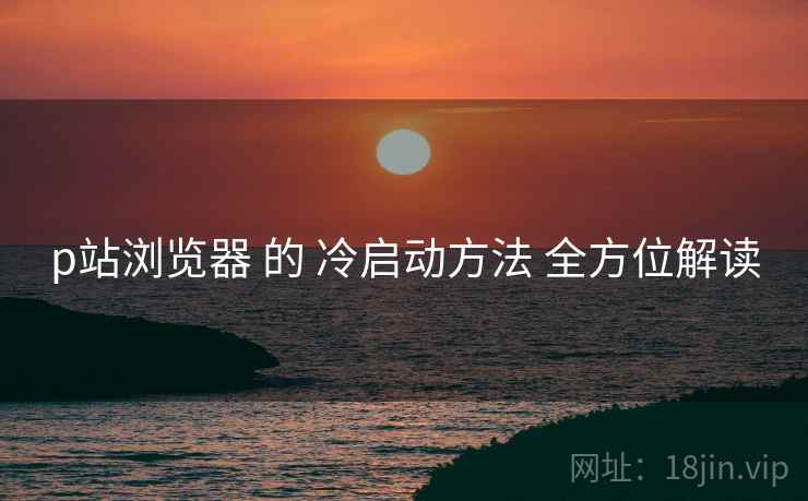 p站浏览器 的 冷启动方法 全方位解读