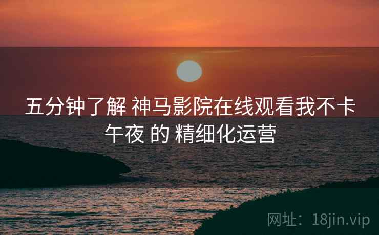五分钟了解 神马影院在线观看我不卡午夜 的 精细化运营