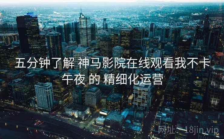 五分钟了解 神马影院在线观看我不卡午夜 的 精细化运营