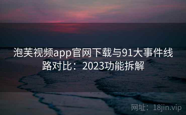 泡芙视频app官网下载与91大事件线路对比：2023功能拆解